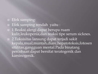  Efek samping:
 Efek samping rendah yaitu :
 1 Reaksi alergi dapat berupa ruam
kulit,leukopenia,dan reaksi tipe serum sicknes.
 2.Toksisitas lansung dapat terjadi sakit
kepala,mual,muntah,diare,hepatotoksis,fotosen
sitifitas,gangguan mental.Pada binatang
percobaan dapat bersifat teratogenik dan
karsinogenik.
 
