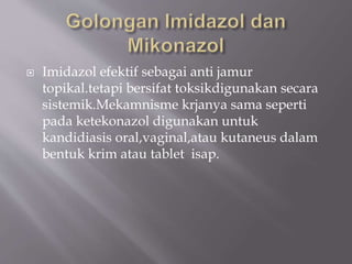  Imidazol efektif sebagai anti jamur
topikal.tetapi bersifat toksikdigunakan secara
sistemik.Mekamnisme krjanya sama seperti
pada ketekonazol digunakan untuk
kandidiasis oral,vaginal,atau kutaneus dalam
bentuk krim atau tablet isap.
 
