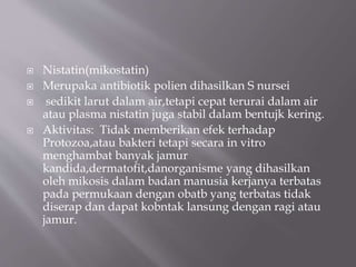  Nistatin(mikostatin)
 Merupaka antibiotik polien dihasilkan S nursei
 sedikit larut dalam air,tetapi cepat terurai dalam air
atau plasma nistatin juga stabil dalam bentujk kering.
 Aktivitas: Tidak memberikan efek terhadap
Protozoa,atau bakteri tetapi secara in vitro
menghambat banyak jamur
kandida,dermatofit,danorganisme yang dihasilkan
oleh mikosis dalam badan manusia kerjanya terbatas
pada permukaan dengan obatb yang terbatas tidak
diserap dan dapat kobntak lansung dengan ragi atau
jamur.
 