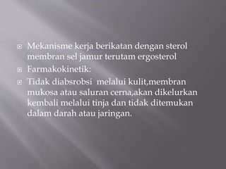  Mekanisme kerja berikatan dengan sterol
membran sel jamur terutam ergosterol
 Farmakokinetik:
 Tidak diabsrobsi melalui kulit,membran
mukosa atau saluran cerna,akan dikelurkan
kembali melalui tinja dan tidak ditemukan
dalam darah atau jaringan.
 
