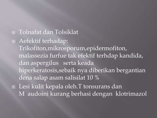  Tolnafat dan Tolsiklat
 Aefektif terhadap:
Trikofiton,mikrosporum,epidermofiton,
malassezia furfue tak efektif terhdap kandida,
dan aspergilus serta keada
hiperkeratosis,sebaik nya diberikan bergantian
dena salap asam salisilat 10 %
 Lesi kulit kepala oleh.T tonsurans dan
M audoini kurang berhasi dengan klotrimazol
 