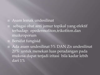  Asam lemak undesilinat
 sebagai obat anti jamur topikal yang efektif
terhadap: epedermofiton,trikofiton.dan
muikroporum
 Bersifat fungisid
 Ada asam undesilinat 5% DAN Zn undesilinat
20% untuk menekan luas peradangan pada
mukosa dapat terjadi iritasi bila kadar lebih
dari 1%
 