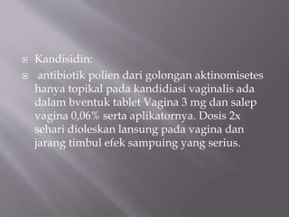  Kandisidin:
 antibiotik polien dari golongan aktinomisetes
hanya topikal pada kandidiasi vaginalis ada
dalam bventuk tablet Vagina 3 mg dan salep
vagina 0,06% serta aplikatornya. Dosis 2x
sehari dioleskan lansung pada vagina dan
jarang timbul efek sampuing yang serius.
 