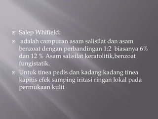  Salep Whifield:
 adalah campuran asam salisilat dan asam
benzoat dengan perbandingan 1:2 biasanya 6%
dan 12 % Asam salisilat keratolitik,benzoat
fungistatik.
 Untuk tinea pedis dan kadang kadang tinea
kapitis efek samping iritasi ringan lokal pada
permukaan kulit
 