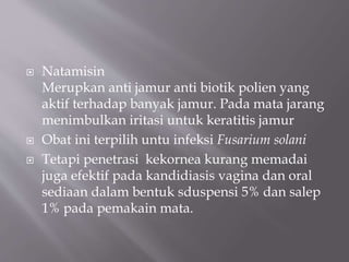  Natamisin
Merupkan anti jamur anti biotik polien yang
aktif terhadap banyak jamur. Pada mata jarang
menimbulkan iritasi untuk keratitis jamur
 Obat ini terpilih untu infeksi Fusarium solani
 Tetapi penetrasi kekornea kurang memadai
juga efektif pada kandidiasis vagina dan oral
sediaan dalam bentuk sduspensi 5% dan salep
1% pada pemakain mata.
 
