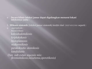  Secara klinis infeksi jamur dapat digolongkan menurut lokasi
infeksinya yaitu :
1. Mikosis sistemik (infeksi jamur sistemik) terdiri dari DEEP MYCOSIS seperti :
 aspergilosis
blastomikosis
koksidiodomikosis
kriptokokosis
histoplamosis
mukormikosis
parakoksidio idomikosis
kandidiasis
Dan sub cutan mycosis mis:
(kromomikosis,misetoma,sporotikosis)
 