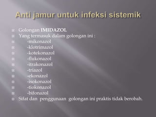  Golongan IMIDAZOL
 Yang termasuk dalam golongan ini :
 -mikonazol
 -klotrimazol
 -kotekonazol
 -flukonazol
 -itrakonazol
 -triazol
 -ekonazol
 -isokonazol
 -tiokonazol
 -bifonazol
 Sifat dan penggunaan golongan ini praktis tidak berobah.
 