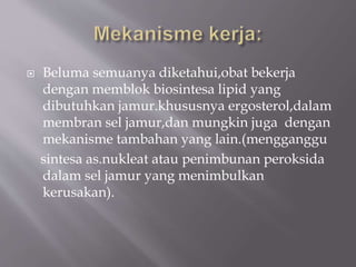  Beluma semuanya diketahui,obat bekerja
dengan memblok biosintesa lipid yang
dibutuhkan jamur.khususnya ergosterol,dalam
membran sel jamur,dan mungkin juga dengan
mekanisme tambahan yang lain.(mengganggu
sintesa as.nukleat atau penimbunan peroksida
dalam sel jamur yang menimbulkan
kerusakan).
 