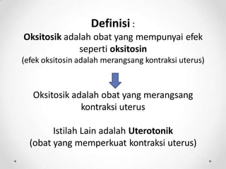 Definisi :
Oksitosik adalah obat yang mempunyai efek
seperti oksitosin
(efek oksitosin adalah merangsang kontraksi uterus)
Oksitosik adalah obat yang merangsang
kontraksi uterus
Istilah Lain adalah Uterotonik
(obat yang memperkuat kontraksi uterus)
 