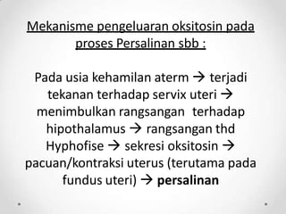 Mekanisme pengeluaran oksitosin pada
proses Persalinan sbb :
Pada usia kehamilan aterm  terjadi
tekanan terhadap servix uteri 
menimbulkan rangsangan terhadap
hipothalamus  rangsangan thd
Hyphofise  sekresi oksitosin 
pacuan/kontraksi uterus (terutama pada
fundus uteri)  persalinan
 