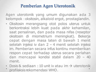 Pemberian Agen Uterotonik
Agen uterotonik yang umum digunakan ada 3
kelompok :oksitosin, alkaloid ergot, prostaglandin.
• Oksitosin merangsang otot polos uterus untuk
berkontraksi lebih kuat pada akhir kehamilan,
saat persalinan, dan pada masa nifas (reseptor
oksitosin di miometrium meningkat). Bekerja
cepat dengan masa laten di bawah 1 menit
setelah injeksi iv dan 2 – 4 menit setelah injeksi
im. Pemberian secara infus kontinu memberikan
respon cepat terhadap uterus secara perlahan
dan mencapai kondisi stabil dalam 20 – 40
menit.
• Dosis & sediaan :10 unit iv atau im  uterotonik
profilaksisrekomendasi WHO.
 