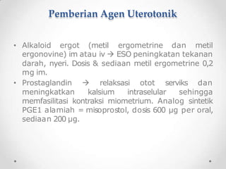 Pemberian Agen Uterotonik
• Alkaloid ergot (metil ergometrine dan metil
ergonovine) im atau iv  ESO peningkatan tekanan
darah, nyeri. Dosis & sediaan metil ergometrine 0,2
mg im.
• Prostaglandin  relaksasi otot serviks dan
meningkatkan kalsium intraselular sehingga
memfasilitasi kontraksi miometrium. Analog sintetik
PGE1 alamiah = misoprostol, dosis 600 µg per oral,
sediaan 200 µg.
 