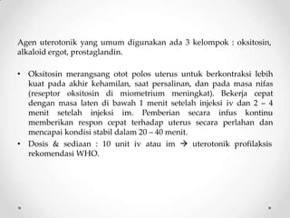 Agen uterotonik yang umum digunakan ada 3 kelompok : oksitosin,
alkaloid ergot, prostaglandin.
• Oksitosin merangsang otot polos uterus untuk berkontraksi lebih
kuat pada akhir kehamilan, saat persalinan, dan pada masa nifas
(reseptor oksitosin di miometrium meningkat). Bekerja cepat
dengan masa laten di bawah 1 menit setelah injeksi iv dan 2 – 4
menit setelah injeksi im. Pemberian secara infus kontinu
memberikan respon cepat terhadap uterus secara perlahan dan
mencapai kondisi stabil dalam 20 – 40 menit.
• Dosis & sediaan : 10 unit iv atau im  uterotonik profilaksis
rekomendasi WHO.
 