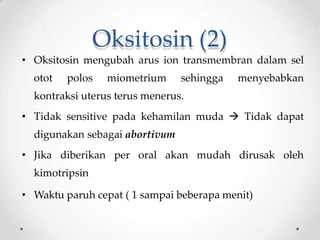Oksitosin (2)
• Oksitosin mengubah arus ion transmembran dalam sel
otot polos miometrium sehingga menyebabkan
kontraksi uterus terus menerus.
• Tidak sensitive pada kehamilan muda  Tidak dapat
digunakan sebagai abortivum
• Jika diberikan per oral akan mudah dirusak oleh
kimotripsin
• Waktu paruh cepat ( 1 sampai beberapa menit)
 