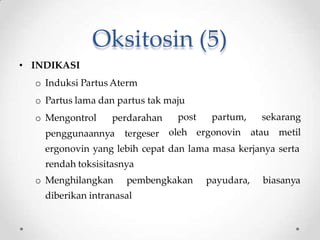 Oksitosin (5)
• INDIKASI
o Induksi Partus Aterm
o Partus lama dan partus tak maju
o Mengontrol perdarahan
penggunaannya tergeser
post partum, sekarang
oleh ergonovin atau metil
ergonovin yang lebih cepat dan lama masa kerjanya serta
rendah toksisitasnya
o Menghilangkan pembengkakan payudara, biasanya
diberikan intranasal
 