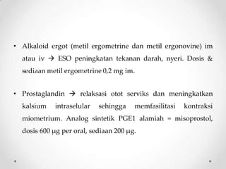 • Alkaloid ergot (metil ergometrine dan metil ergonovine) im
atau iv  ESO peningkatan tekanan darah, nyeri. Dosis &
sediaan metil ergometrine 0,2 mg im.
• Prostaglandin  relaksasi otot serviks dan meningkatkan
kalsium intraselular sehingga memfasilitasi kontraksi
miometrium. Analog sintetik PGE1 alamiah = misoprostol,
dosis 600 µg per oral, sediaan 200 µg.
 