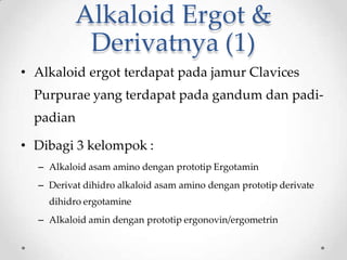Alkaloid Ergot &
Derivatnya (1)
• Alkaloid ergot terdapat pada jamur Clavices
Purpurae yang terdapat pada gandum dan padi-
padian
• Dibagi 3 kelompok :
– Alkaloid asam amino dengan prototip Ergotamin
– Derivat dihidro alkaloid asam amino dengan prototip derivate
dihidro ergotamine
– Alkaloid amin dengan prototip ergonovin/ergometrin
 
