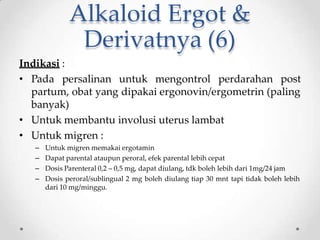 Alkaloid Ergot &
Derivatnya (6)
Indikasi :
• Pada persalinan untuk mengontrol perdarahan post
partum, obat yang dipakai ergonovin/ergometrin (paling
banyak)
• Untuk membantu involusi uterus lambat
• Untuk migren :
– Untuk migren memakai ergotamin
– Dapat parental ataupun peroral, efek parental lebih cepat
– Dosis Parenteral 0,2 – 0,5 mg, dapat diulang, tdk boleh lebih dari 1mg/24 jam
– Dosis peroral/sublingual 2 mg boleh diulang tiap 30 mnt tapi tidak boleh lebih
dari 10 mg/minggu.
 