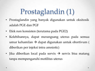 Prostaglandin (1)
• Prostaglandin yang banyak digunakan untuk oksitosik
adalah PGE dan PGF
• Efek non konsisten (terutama pada PGE2)
• Kelebihannya, dapat merangsang uterus pada semua
umur kehamilan  dapat digunakan untuk obortivum (
diberikan per injeksi intra amniotic)
• Jika diberikan local pada servix  servix bisa matang
tanpa mempengaruhi motilitas uterus
 