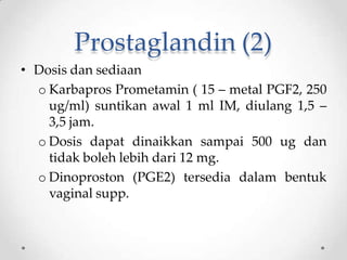 Prostaglandin (2)
• Dosis dan sediaan
o Karbapros Prometamin ( 15 – metal PGF2, 250
ug/ml) suntikan awal 1 ml IM, diulang 1,5 –
3,5 jam.
o Dosis dapat dinaikkan sampai 500 ug dan
tidak boleh lebih dari 12 mg.
o Dinoproston (PGE2) tersedia dalam bentuk
vaginal supp.
 
