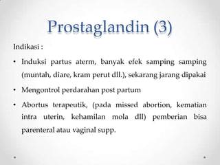 Prostaglandin (3)
Indikasi :
• Induksi partus aterm, banyak efek samping samping
(muntah, diare, kram perut dll.), sekarang jarang dipakai
• Mengontrol perdarahan post partum
• Abortus terapeutik, (pada missed abortion, kematian
intra uterin, kehamilan mola dll) pemberian bisa
parenteral atau vaginal supp.
 