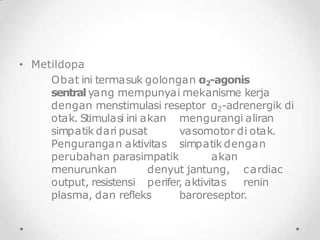 • Metildopa
Obat ini termasuk golongan α2-agonis
sentral yang mempunyai mekanisme kerja
dengan menstimulasi reseptor α2-adrenergik di
otak. Stimulasi ini akan
simpatik dari pusat
mengurangi aliran
vasomotor di otak.
Pengurangan aktivitas simpatik dengan
perubahan parasimpatik akan
menurunkan denyut jantung, cardiac
output, resistensi perifer, aktivitas renin
plasma, dan refleks baroreseptor.
 
