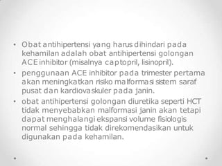 • Obat antihipertensi yang harus dihindari pada
kehamilan adalah obat antihipertensi golongan
ACE inhibitor (misalnya captopril, lisinopril).
• penggunaan ACE inhibitor pada trimester pertama
akan meningkatkan risiko malformasi sistem saraf
pusat dan kardiovaskuler pada janin.
• obat antihipertensi golongan diuretika seperti HCT
tidak menyebabkan malformasi janin akan tetapi
dapat menghalangi ekspansi volume fisiologis
normal sehingga tidak direkomendasikan untuk
digunakan pada kehamilan.
 