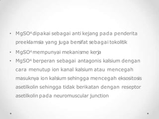 • MgSO4 dipakai sebagai anti kejang pada penderita
preeklamsia yang juga bersifat sebagai tokolitik
• MgSO4 mempunyai mekanisme kerja
• MgSO4 berperan sebagai antagonis kalsium dengan
cara menutup ion kanal kalsium atau mencegah
masuknya ion kalsium sehingga mencegah eksositosis
asetilkolin sehingga tidak berikatan dengan reseptor
asetilkolin pada neuromuscular junction
 