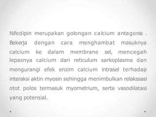 Nifedipin merupakan golongan calcium antagonis .
Bekerja dengan cara menghambat
calcium ke dalam membrane sel,
masuknya
mencegah
lepasnya calcium dari reticulum sarkoplasma dan
mengurangi efek enzim calcium intrasel terhadap
interaksi aktin myosin sehingga menimbulkan relakssasi
otot polos termasuk myometrium, serta vasodilatasi
yang potensial.
 