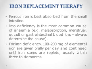 IRON REPLACEMENT THERAPY
• Ferrous iron is best absorbed from the small
intestine.
• Iron deficiency is the most common cause
of anaemia (e.g. malabsorption, menstrual,
occult or gastrointestinal blood loss – always
determine the cause).
• For iron deficiency, 100–200 mg of elemental
iron are given orally per day and continued
until iron stores are replete, usually within
three to six months.
 