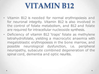 VITAMIN B12
• Vitamin B12 is needed for normal erythropoiesis and
for neuronal integrity. Vitamin B12 is also involved in
the control of folate metabolism, and B12 and folate
are required for intracellular nucleoside synthesis.
• Deficiency of vitamin B12 ‘traps’ folate as methylene
tetrahydrofolate, yielding a macrocytic anaemia with
megaloblastic erythropoiesis in the bone marrow, and
possible neurological dysfunction, i.e. peripheral
neuropathy, subacute combined degeneration of the
spinal cord, dementia and optic neuritis.
 