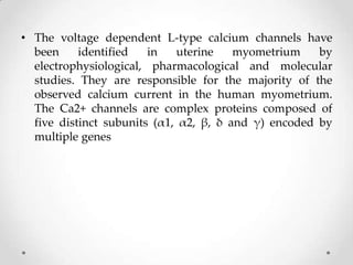 • The voltage dependent L-type calcium channels have
been identified in uterine myometrium by
electrophysiological, pharmacological and molecular
studies. They are responsible for the majority of the
observed calcium current in the human myometrium.
The Ca2+ channels are complex proteins composed of
five distinct subunits (α1, α2, β, δ and γ) encoded by
multiple genes
 