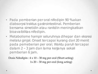 • Pada pemberian per oral nifedipin 90 %akan
diabsorpsi traktus gastrointestinal. Pemberian
bersama simetidin atau ranitdin meningkatkan
bioavaibilitas nifedipin.
• Metabolisme hampir seluruhnya dihepar dan eksresi
melalui ginjal. Onset tercapai kurang dari 20 menit
pada pemeberian per oral. Waktu paruh tercapai
dalam 2 –3 jam dan lama kerjanya sekali
pemberian 6 jam.
Dosis Nifedipin : 4 x 10 – 30 mg per oral (Short acting)
1x 20 – 30 mg per oral (long acting)
 
