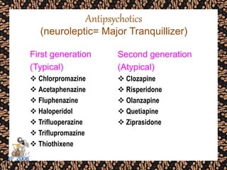 Antipsychotics
(neuroleptic= Major Tranquillizer)
First generation
(Typical)
 Chlorpromazine
 Acetaphenazine
 Fluphenazine
 Haloperidol
 Trifluoperazine
 Triflupromazine
 Thiothixene
Second generation
(Atypical)
 Clozapine
 Risperidone
 Olanzapine
 Quetiapine
 Ziprasidone
 
