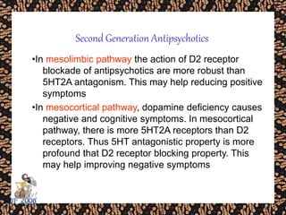 •In mesolimbic pathway the action of D2 receptor
blockade of antipsychotics are more robust than
5HT2A antagonism. This may help reducing positive
symptoms
•In mesocortical pathway, dopamine deficiency causes
negative and cognitive symptoms. In mesocortical
pathway, there is more 5HT2A receptors than D2
receptors. Thus 5HT antagonistic property is more
profound that D2 receptor blocking property. This
may help improving negative symptoms
Second Generation Antipsychotics
 