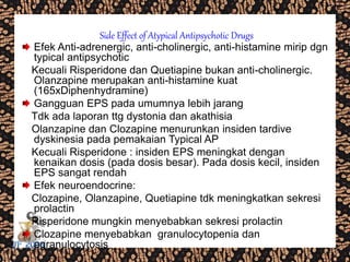 Side Effect of Atypical Antipsychotic Drugs
Efek Anti-adrenergic, anti-cholinergic, anti-histamine mirip dgn
typical antipsychotic
Kecuali Risperidone dan Quetiapine bukan anti-cholinergic.
Olanzapine merupakan anti-histamine kuat
(165xDiphenhydramine)
Gangguan EPS pada umumnya lebih jarang
Tdk ada laporan ttg dystonia dan akathisia
Olanzapine dan Clozapine menurunkan insiden tardive
dyskinesia pada pemakaian Typical AP
Kecuali Risperidone : insiden EPS meningkat dengan
kenaikan dosis (pada dosis besar). Pada dosis kecil, insiden
EPS sangat rendah
Efek neuroendocrine:
Clozapine, Olanzapine, Quetiapine tdk meningkatkan sekresi
prolactin
Risperidone mungkin menyebabkan sekresi prolactin
Clozapine menyebabkan granulocytopenia dan
agranulocytosis
 