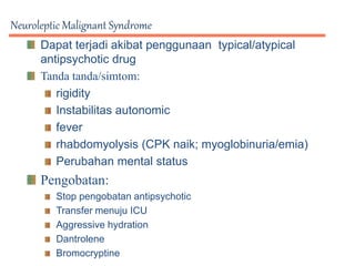 Neuroleptic Malignant Syndrome
Dapat terjadi akibat penggunaan typical/atypical
antipsychotic drug
Tanda tanda/simtom:
rigidity
Instabilitas autonomic
fever
rhabdomyolysis (CPK naik; myoglobinuria/emia)
Perubahan mental status
Pengobatan:
Stop pengobatan antipsychotic
Transfer menuju ICU
Aggressive hydration
Dantrolene
Bromocryptine
 