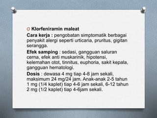 O Klorfeniramin maleat
Cara kerja : pengobatan simptomatik berbagai
penyakit alergi seperti urticaria, pruritus, gigitan
serangga.
Efek samping : sedasi, gangguan saluran
cerna, efek anti muskarinik, hipotensi,
kelemahan otot, tinnitus, euphoria, sakit kepala,
gangguan hematologi.
Dosis : dewasa 4 mg tiap 4-8 jam sekali,
maksimum 24 mg/24 jam. Anak-anak 2-5 tahun
1 mg (1/4 kaplet) tiap 4-6 jam sekali, 6-12 tahun
2 mg (1/2 kaplet) tiap 4-6jam sekali.
 