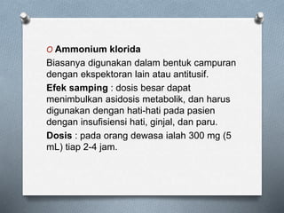 O Ammonium klorida
Biasanya digunakan dalam bentuk campuran
dengan ekspektoran lain atau antitusif.
Efek samping : dosis besar dapat
menimbulkan asidosis metabolik, dan harus
digunakan dengan hati-hati pada pasien
dengan insufisiensi hati, ginjal, dan paru.
Dosis : pada orang dewasa ialah 300 mg (5
mL) tiap 2-4 jam.
 