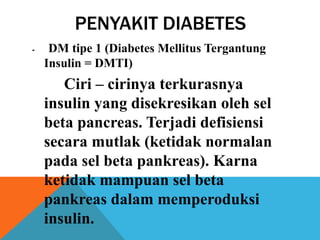 PENYAKIT DIABETES
- DM tipe 1 (Diabetes Mellitus Tergantung
Insulin = DMTI)
Ciri – cirinya terkurasnya
insulin yang disekresikan oleh sel
beta pancreas. Terjadi defisiensi
secara mutlak (ketidak normalan
pada sel beta pankreas). Karna
ketidak mampuan sel beta
pankreas dalam memperoduksi
insulin.
 