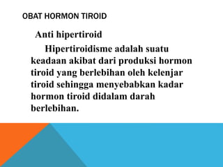 OBAT HORMON TIROID
Anti hipertiroid
Hipertiroidisme adalah suatu
keadaan akibat dari produksi hormon
tiroid yang berlebihan oleh kelenjar
tiroid sehingga menyebabkan kadar
hormon tiroid didalam darah
berlebihan.
 
