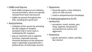 • GABA and Glycine
• Both GABA and glycine are inhibitory
neurotransmitters, which are typically
released from local interneurons
• GABA are present throughout the
CNS, including the spinal cord
• Acetylcholine
• Inhibition of the neuron by activating
the M2 subtype of receptor;
excitation that in some cases is
mediated by M1 receptors.
• play an important role in cognitive
functions, especially memory.
Presenile dementia of the Alzheimer
type is reportedly associated with a
profound loss of cholinergic neurons.
• Dopamine
• Generally exerts a slow inhibitory
action on CNS neurons
• Used as antiparkinsonism (levodopa)
• 5-hydroxytryptamine (5-HT,
serotonin)
• perception, mood, anxiety, pain,
sleep, appetite, temperature,
neuroendocrine control, and
aggression.
• Histamine
• gairah, perhatian, makan, perilaku,
dan memori
 