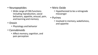 • Neuropeptides
• Wide range of CNS functions
including reproduction, social
behaviors, appetite, arousal, pain,
and learning and memory
• Orexin
• Physiology and behavior
• Cannabinoids
• Affect memory, cognition, and
pain perception
• Nitric Oxide
• Hypothesized to be a retrograde
messenger
• Purines
• Involved in memory, wakefulness,
and appetite
 