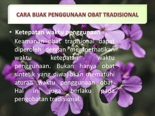 • Ketepatan waktu penggunaan
Keamanan obat tradisional dapat
diperoleh dengan memperhatikan
waktu ketepatan waktu
penggunaan. Bukan hanya obat
sintetik yang diwajibkan mematuhi
aturan waktu penggunaan obat.
Hal ini juga berlaku pada
pengobatan tradisional.
 