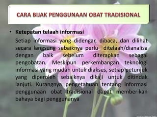 • Ketepatan telaah informasi
Setiap informasi yang didengar, dibaca, dan dilihat
secara langsung sebaiknya perlu ditelaah/dianalisa
dengan baik sebelum diterapkan sebagai
pengobatan. Meskipun perkembangan teknologi
informasi yang mudah untuk diakses, setiap petunjuk
yang diperoleh sebaiknya dikaji untuk ditindak
lanjuti. Kurangnya pengetahuan tentang informasi
penggunaan obat tradisional dapat memberikan
bahaya bagi penggunanya.
 
