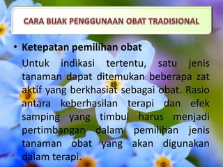 • Ketepatan pemilihan obat
Untuk indikasi tertentu, satu jenis
tanaman dapat ditemukan beberapa zat
aktif yang berkhasiat sebagai obat. Rasio
antara keberhasilan terapi dan efek
samping yang timbul harus menjadi
pertimbangan dalam pemilihan jenis
tanaman obat yang akan digunakan
dalam terapi.
 