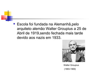    Escola foi fundada na Alemanhã,pelo
    arquiteto alemão Walter Groupius a 25 de
    Abril de 1919,sendo fechada mais tarde
    devido aos nazis em 1933.




                              Walter Groupius
                               (1883-1969)
 