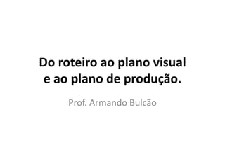 Do roteiro ao plano visual
e ao plano de produção.
Prof. Armando Bulcão
 