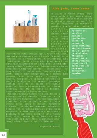 “Kiša pada, trava raste”
                                          Uz 10 do 15 minuta dnevno, puno
                                          dobre volje i par saveta stoma-
                                          tologa zdrav osmeh može da postane
                                          privilegija svakog od nas.” Ono
                                          što je neophodno je redovno i
                                          pravilno pranje zuba, jezika i
                                          o b r a z a ,
                                          p r a v i l n a  Muškarci su
                                          ishrana I kon-   naročito
                                          trole   stoma-   podložni
                                          tologa    makar  oboljenjima
                                          j e d n o m      desni. Na
                                          godišnje”,       primer, 34
                                         kaže    Stanica   odsto muškaraca
                                         Belanović,        starosti između
                                         specijalista      30 i 54 godine
     preventivne dečje stomatologije. “Zube treba prati    pate od nekog
     bar dva puta dnevno, ujutru I uveče, a poželjno je    oboljenja
     čišćenje posle svakog obroka. Nakon četkanja zuba     desni, dok u
     treba oprati jezik i sluzokožu obraza kako bi se      istoj starosnoj
     otklonile bakterije kojie su najčešći uzrok nepri-    grupi tek 23
     jatnog zadaha”, dodaje ona. Tehnike pranja zuba su    odsto žena ima
     mnogobrojne.Najprihvatljivije    objašnjenje      je  navedene
     pranje gornjih zuba metodom ”kako kiša pada” tj.      zdravstvene
     prati gornje zube odozgo-nadole, a donjih zuba        problem
     metodom ”kako trava raste” tj.odozdo-
     nagore. Kod pravilne upotrebe potrebno je
     menjati četkicu na 2-3 meseca. Upotrebom
     četkice može da se očisti 60% zubnih
     površina. Zato je potrebno koristiti i druga
     sredstva, kao što su paste sa fluorom,
     konac, sredstva za ispiranje usta…
      Pravilna ishrana takođe je bitan faktor u
     očuvanju oralnog zdravlja. “Poželjno je iz-
     begavati sve kariogene – lepljive namirnice,
     slatkiše, razne grickalice kao i česte
     obroke posle kojih ne postoji mogućnost
     čišćenja”, objašnjava doktorka Belanović.
     Ukoliko vam je teško odreći se svega ovoga
     neophodno je odmah oprati zube a ako niste u
     prilici, makar dobro isperite usta vodom.
     Pažljivija i redovnija higijena zuba sman-
     juje rizik od pojave čira, digestivnih prob-
     lema, bolesti srca, šloga i dijabetesa.

                               Dragana Belanović



10
 