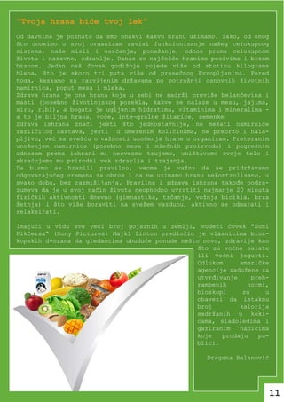 “Tvoja hrana biće tvoj lek”
Od davnina je poznato da smo onakvi kakvu hranu uzimamo. Tako, od onog
što unosimo u svoj organizam zavisi funkcionisanje našeg celokupnog
sistema, naše misli i osećanja, ponašanje, odnos prema celokupnom
životu i naravno, zdravlje. Danas se najčešće hranimo pecivima i brzom
hranom. Jedan naš čovek godišnje pojede više od stotinu kilograma
hleba, što je skoro tri puta više od prosečnog Evropljanina. Pored
toga, kaskamo za razvijenim državama po potrošnji osnovnih životnih
namirnica, poput mesa i mleka.
Zdrava hrana je ona hrana koja u sebi ne sadrži previše belančevina i
masti (posebno životinjskog porekla, kakve se nalaze u mesu, jajima,
siru, ribi), a bogata je ugljenim hidratima, vitaminima i mineralima -
a to je biljna hrana, voće, inte¬gralne žitarice, semenke
Zdrava ishrana znači jesti što jednostavnije, ne mešati namirnice
različitog sastava, jesti u umerenim količinama, ne prebrzo i hala-
pljivo, već sa svešću o važnosti unošenja hrane u organizam. Preteranim
unošenjem namirnica (posebno mesa i mlečnih proizvoda) i pogrešnim
odnosom prema ishrani mi nesvesno trujemo, uništavamo svoje telo i
skraćujemo mu prirodni vek zdravlja i trajanja.
Da bismo se hranili pravilno, veoma je važno da se pridržavamo
odgovarajućeg vremena za obrok i da ne uzimamo hranu nekontrolisano, u
svako doba, bez razmišljanja. Pravilna i zdrava ishrana takođe podra-
zumeva da je u svoj način života neophodno uvrstiti najmanje 20 minuta
fizičkih aktivnosti dnevno (gimnastika, trčanje, vožnja bicikla, brza
šetnja) i što više boraviti na svežem vazduhu, aktivno se odmarati i
relaksirati.

Imajući u vidu sve veći broj gojaznih u zemlji, vodeći čovek "Soni
Pikčersa" (Sony Pictures) Majkl Linton predložio je vlasnicima bios-
kopskih dvorana da gledaocima ubuduće ponude nešto novo, zdravije kao
                                                 što su voćne salate
                                                 ili voćni jogurti.
                                                 Odlukom     američke
                                                 agencije zadužene za
                                                 utvrđivanje     preh-
                                                 rambenih      normi,
                                                 bioskopi     su     u
                                                 obavezi da istaknu
                                                 broj        kalorija
                                                 sadržanih u koki-
                                                 cama, sladoledima i
                                                 gaziranim   napicima
                                                 koje   prodaju    pu-
                                                 blici.

                                                     Dragana Belanović




                                                                          11
 